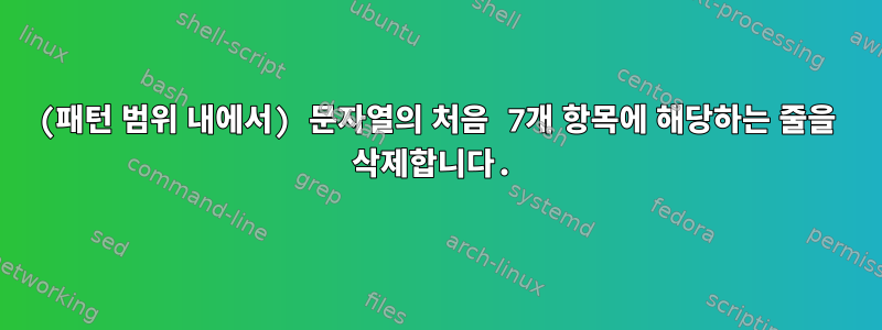 (패턴 범위 내에서) 문자열의 처음 7개 항목에 해당하는 줄을 삭제합니다.