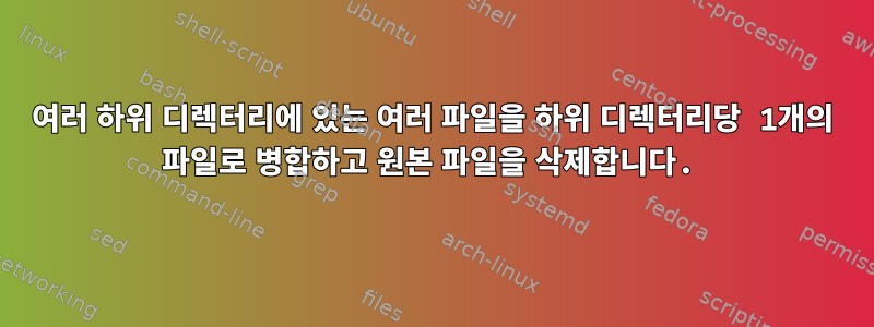 여러 하위 디렉터리에 있는 여러 파일을 하위 디렉터리당 1개의 파일로 병합하고 원본 파일을 삭제합니다.