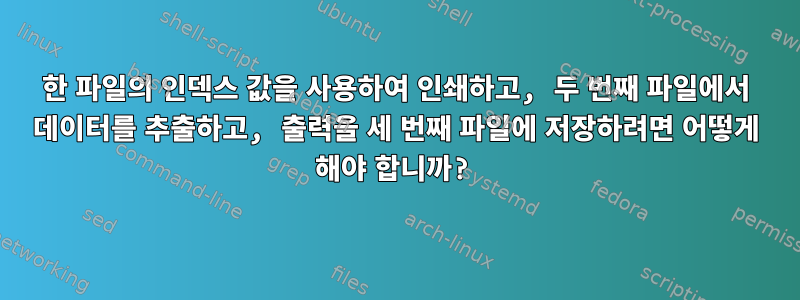 한 파일의 인덱스 값을 사용하여 인쇄하고, 두 번째 파일에서 데이터를 추출하고, 출력을 세 번째 파일에 저장하려면 어떻게 해야 합니까?