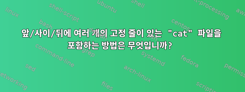 앞/사이/뒤에 여러 개의 고정 줄이 있는 "cat" 파일을 포함하는 방법은 무엇입니까?