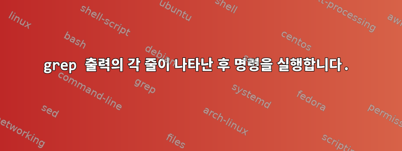 grep 출력의 각 줄이 나타난 후 명령을 실행합니다.