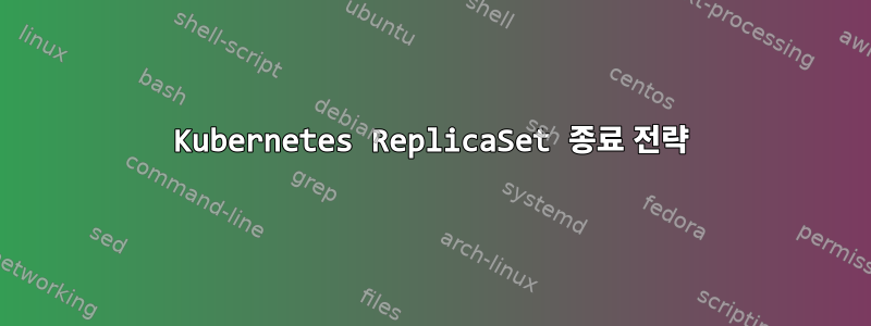 Kubernetes ReplicaSet 종료 전략