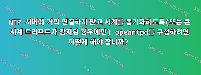 NTP 서버에 거의 연결하지 않고 시계를 동기화하도록(또는 큰 시계 드리프트가 감지된 경우에만) openntpd를 구성하려면 어떻게 해야 합니까?