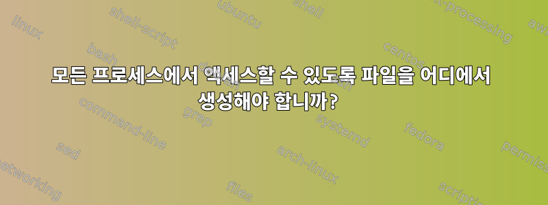 모든 프로세스에서 액세스할 수 있도록 파일을 어디에서 생성해야 합니까?