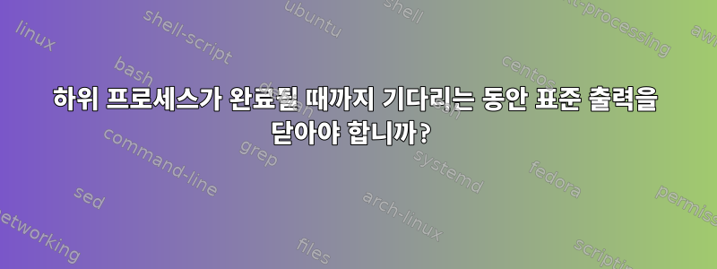 하위 프로세스가 완료될 때까지 기다리는 동안 표준 출력을 닫아야 합니까?