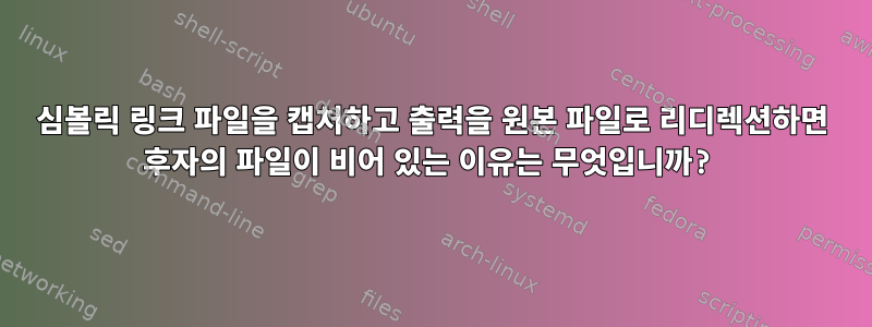 심볼릭 링크 파일을 캡처하고 출력을 원본 파일로 리디렉션하면 후자의 파일이 비어 있는 이유는 무엇입니까?