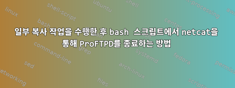 일부 복사 작업을 수행한 후 bash 스크립트에서 netcat을 통해 ProFTPD를 종료하는 방법