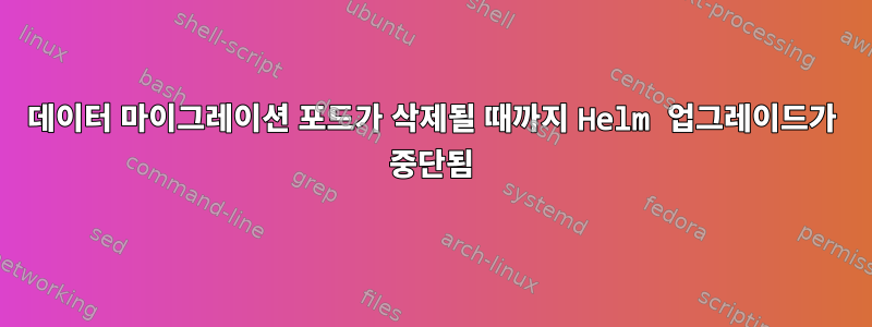 데이터 마이그레이션 포드가 삭제될 때까지 Helm 업그레이드가 중단됨