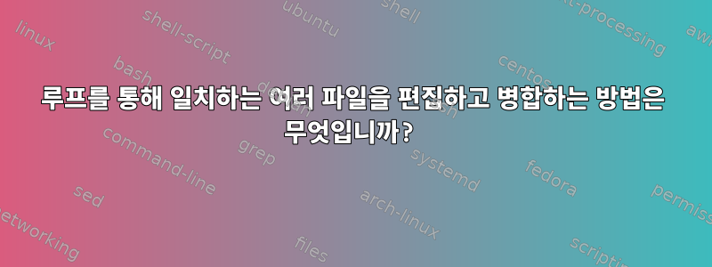 루프를 통해 일치하는 여러 파일을 편집하고 병합하는 방법은 무엇입니까?