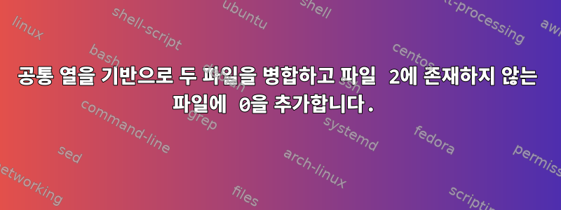 공통 열을 기반으로 두 파일을 병합하고 파일 2에 존재하지 않는 파일에 0을 추가합니다.