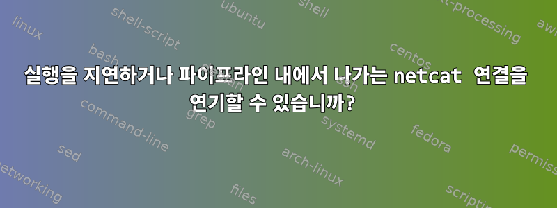 실행을 지연하거나 파이프라인 내에서 나가는 netcat 연결을 연기할 수 있습니까?