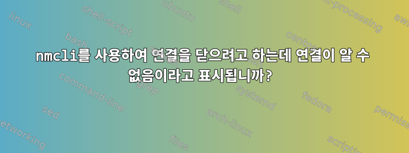 nmcli를 사용하여 연결을 닫으려고 하는데 연결이 알 수 없음이라고 표시됩니까?