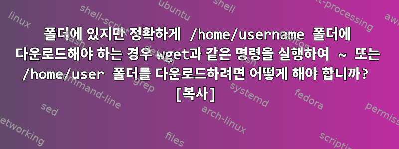 폴더에 있지만 정확하게 /home/username 폴더에 다운로드해야 하는 경우 wget과 같은 명령을 실행하여 ~ 또는 /home/user 폴더를 다운로드하려면 어떻게 해야 합니까? [복사]