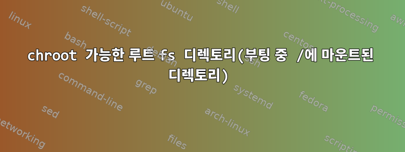 chroot 가능한 루트 fs 디렉토리(부팅 중 /에 마운트된 디렉토리)