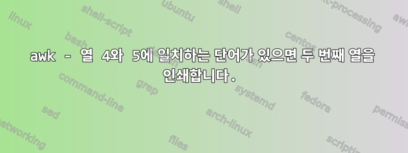 awk - 열 4와 5에 일치하는 단어가 있으면 두 번째 열을 인쇄합니다.