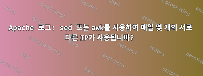 Apache 로그: sed 또는 awk를 사용하여 매일 몇 개의 서로 다른 IP가 사용됩니까?