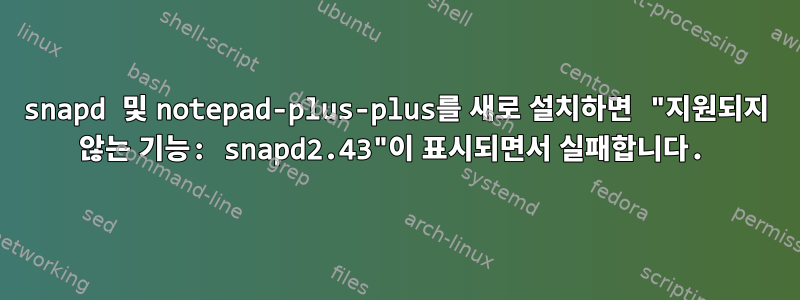 snapd 및 notepad-plus-plus를 새로 설치하면 "지원되지 않는 기능: snapd2.43"이 표시되면서 실패합니다.