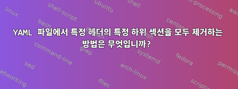 YAML 파일에서 특정 헤더의 특정 하위 섹션을 모두 제거하는 방법은 무엇입니까?