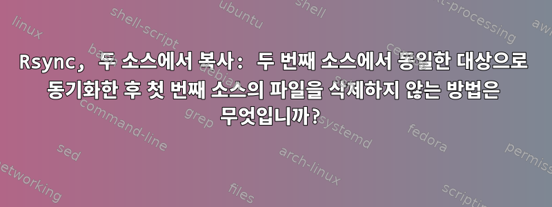 Rsync, 두 소스에서 복사: 두 번째 소스에서 동일한 대상으로 동기화한 후 첫 번째 소스의 파일을 삭제하지 않는 방법은 무엇입니까?