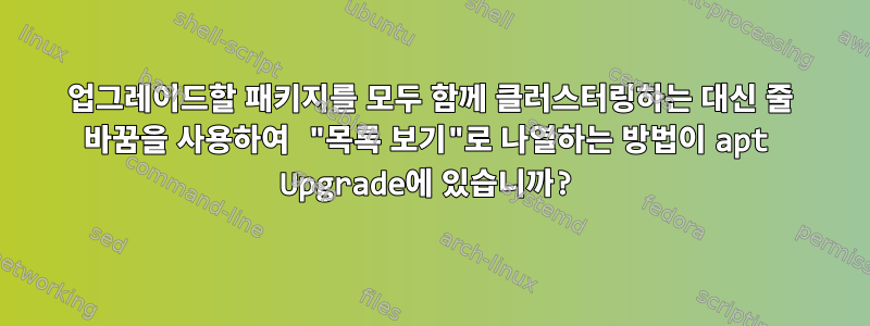 업그레이드할 패키지를 모두 함께 클러스터링하는 대신 줄 바꿈을 사용하여 "목록 보기"로 나열하는 방법이 apt Upgrade에 있습니까?