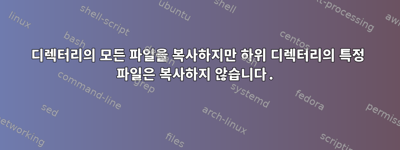 디렉터리의 모든 파일을 복사하지만 하위 디렉터리의 특정 파일은 복사하지 않습니다.