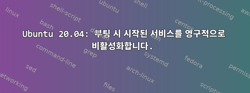 Ubuntu 20.04: 부팅 시 시작된 서비스를 영구적으로 비활성화합니다.