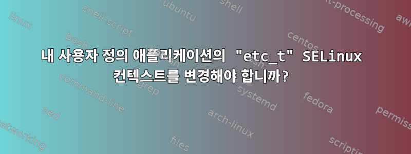 내 사용자 정의 애플리케이션의 "etc_t" SELinux 컨텍스트를 변경해야 합니까?