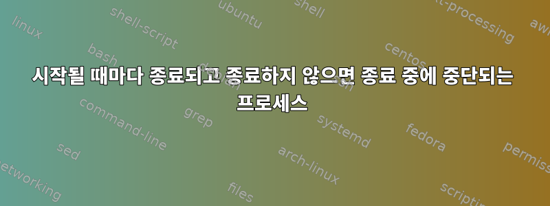 시작될 때마다 종료되고 종료하지 않으면 종료 중에 중단되는 프로세스