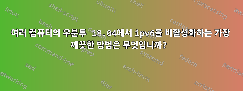 여러 컴퓨터의 우분투 18.04에서 ipv6을 비활성화하는 가장 깨끗한 방법은 무엇입니까?