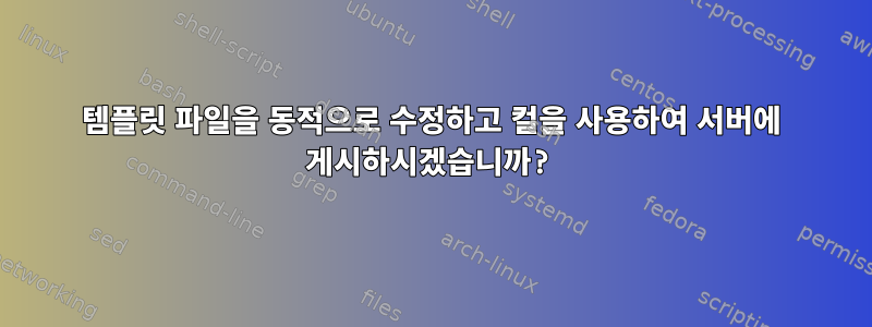 템플릿 파일을 동적으로 수정하고 컬을 사용하여 서버에 게시하시겠습니까?