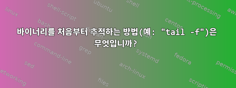 바이너리를 처음부터 추적하는 방법(예: "tail -f")은 무엇입니까?