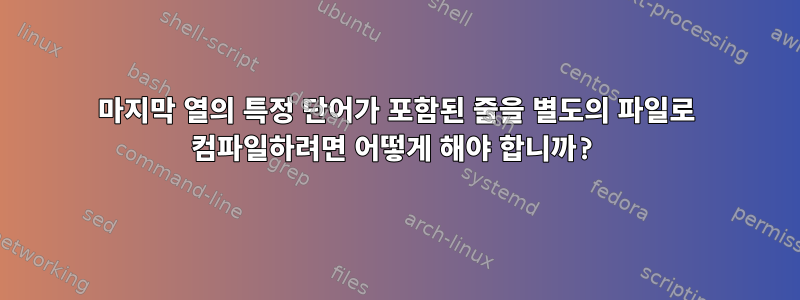 마지막 열의 특정 단어가 포함된 줄을 별도의 파일로 컴파일하려면 어떻게 해야 합니까?