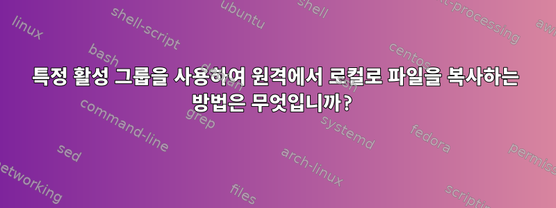 특정 활성 그룹을 사용하여 원격에서 로컬로 파일을 복사하는 방법은 무엇입니까?