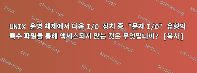 UNIX 운영 체제에서 다음 I/O 장치 중 "문자 I/O" 유형의 특수 파일을 통해 액세스되지 않는 것은 무엇입니까? [복사]