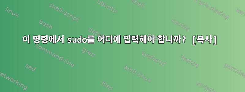 이 명령에서 sudo를 어디에 입력해야 합니까? [복사]