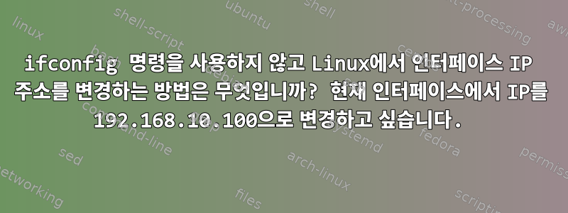 ifconfig 명령을 사용하지 않고 Linux에서 인터페이스 IP 주소를 변경하는 방법은 무엇입니까? 현재 인터페이스에서 IP를 192.168.10.100으로 변경하고 싶습니다.