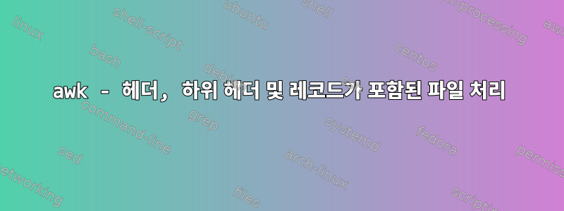 awk - 헤더, 하위 헤더 및 레코드가 포함된 파일 처리