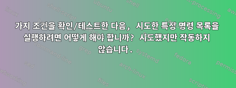 2가지 조건을 확인/테스트한 다음, 시도한 특정 명령 목록을 실행하려면 어떻게 해야 합니까? 시도했지만 작동하지 않습니다.