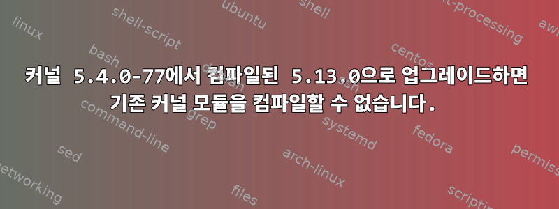 커널 5.4.0-77에서 컴파일된 5.13.0으로 업그레이드하면 기존 커널 모듈을 컴파일할 수 없습니다.