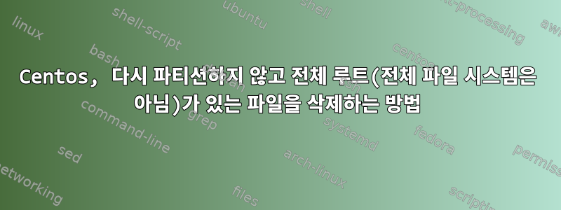 Centos, 다시 파티션하지 않고 전체 루트(전체 파일 시스템은 아님)가 있는 파일을 삭제하는 방법