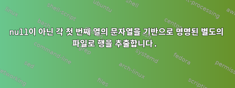 null이 아닌 각 첫 번째 열의 문자열을 기반으로 명명된 별도의 파일로 행을 추출합니다.