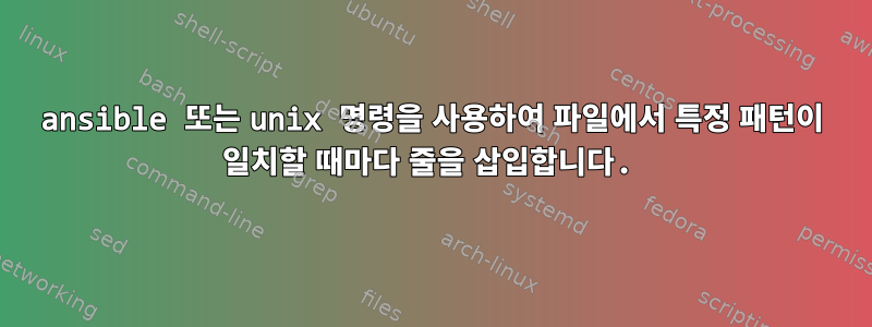 ansible 또는 unix 명령을 사용하여 파일에서 특정 패턴이 일치할 때마다 줄을 삽입합니다.