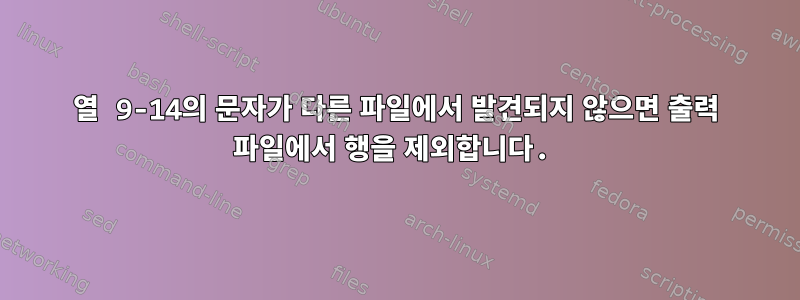 열 9-14의 문자가 다른 파일에서 발견되지 않으면 출력 파일에서 행을 제외합니다.