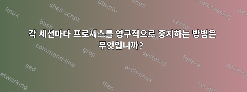 각 세션마다 프로세스를 영구적으로 중지하는 방법은 무엇입니까?