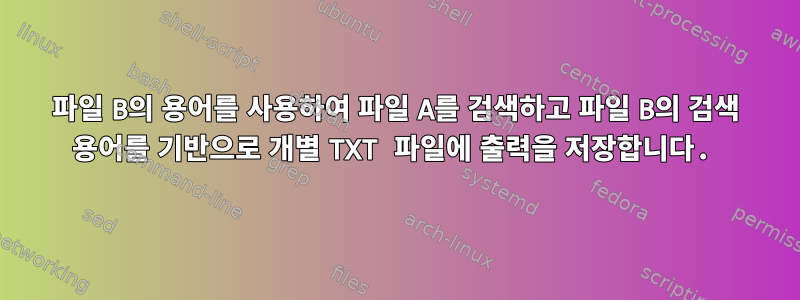 파일 B의 용어를 사용하여 파일 A를 검색하고 파일 B의 검색 용어를 기반으로 개별 TXT 파일에 출력을 저장합니다.