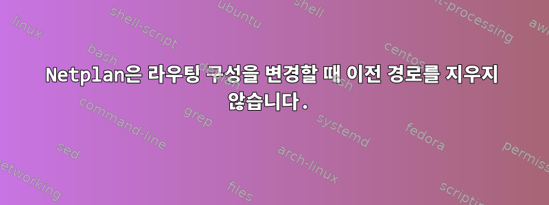 Netplan은 라우팅 구성을 변경할 때 이전 경로를 지우지 않습니다.