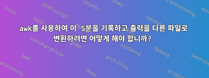 awk를 사용하여 이 5분을 기록하고 출력을 다른 파일로 변환하려면 어떻게 해야 합니까?