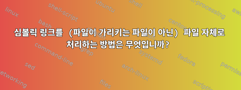 심볼릭 링크를 (파일이 가리키는 파일이 아닌) 파일 자체로 처리하는 방법은 무엇입니까?