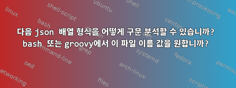 다음 json 배열 형식을 어떻게 구문 분석할 수 있습니까? bash 또는 groovy에서 이 파일 이름 값을 원합니까?