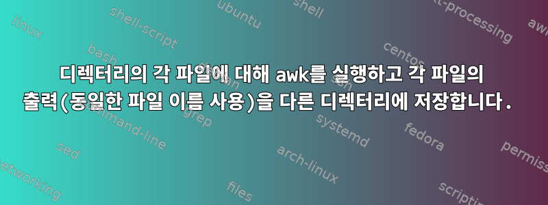 디렉터리의 각 파일에 대해 awk를 실행하고 각 파일의 출력(동일한 파일 이름 사용)을 다른 디렉터리에 저장합니다.